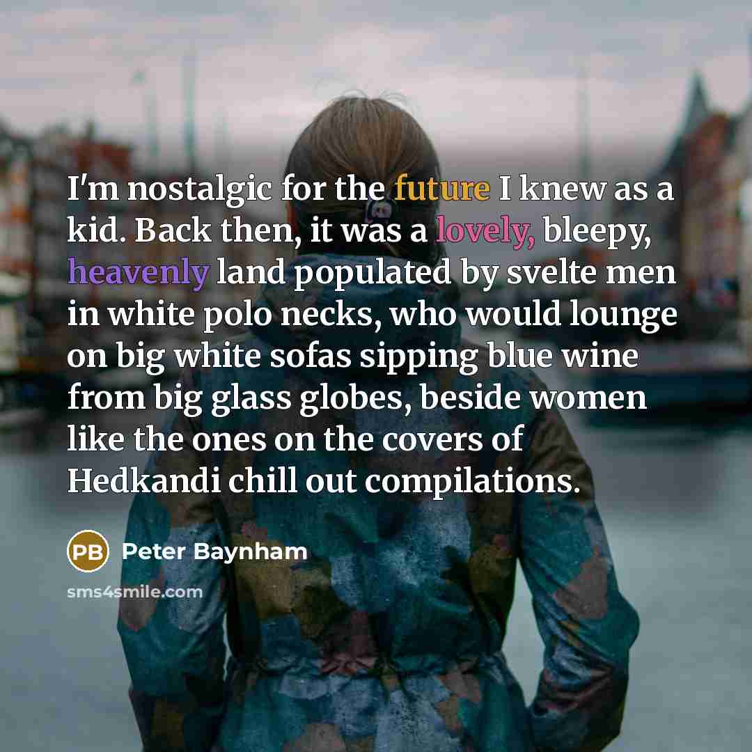 “I'm nostalgic for the future I knew as a kid. Back then, it was a lovely, bleepy, heavenly land populated by svelte men in white polo necks, who would lounge on big white sofas sipping blue wine from big glass globes, beside women like the ones on the covers of Hedkandi chill out compilations.” quote by Peter Baynham