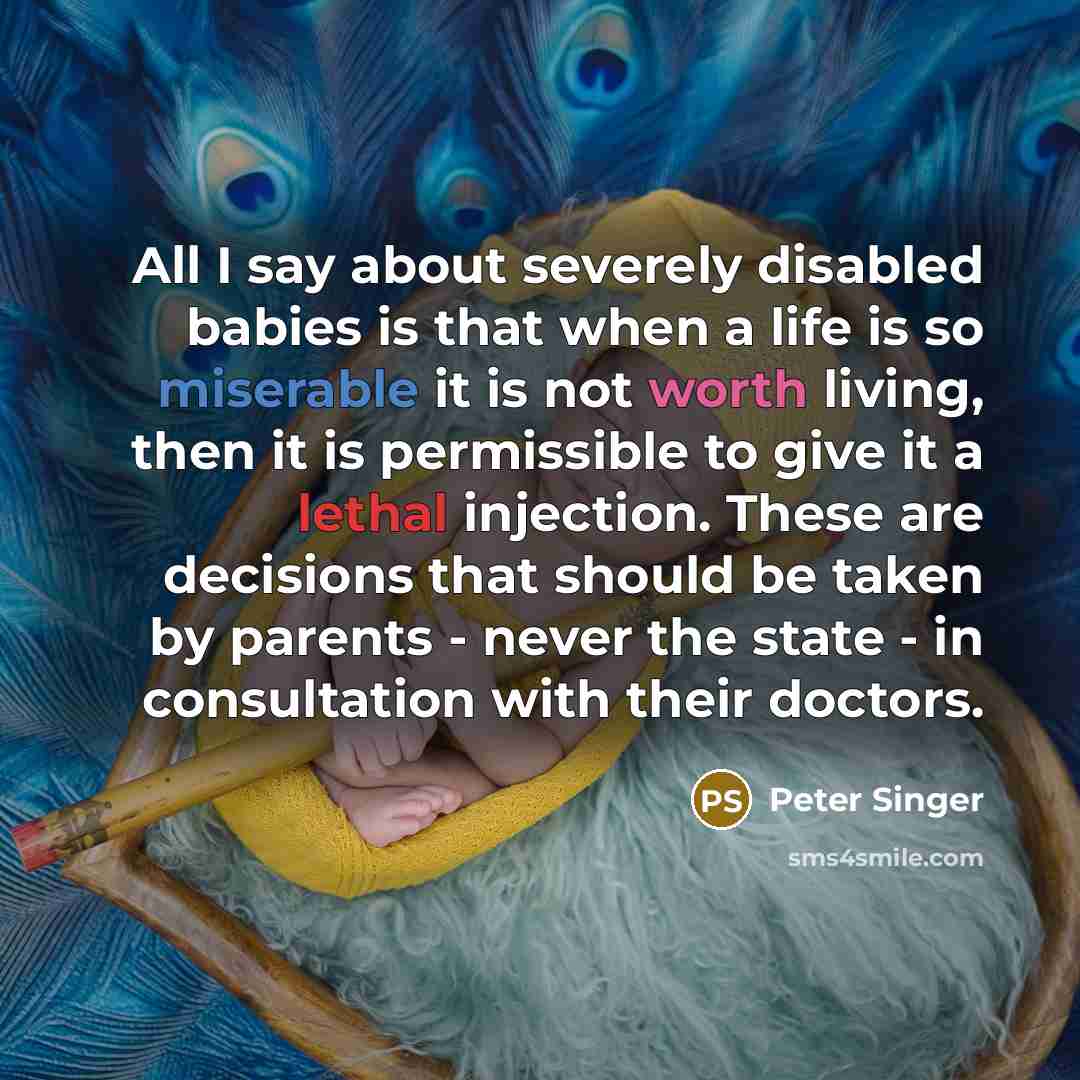 “All I say about severely disabled babies is that when a life is so miserable it is not worth living, then it is permissible to give it a lethal injection. These are decisions that should be taken by parents - never the state - in consultation with their doctors.” quote by Peter Singer