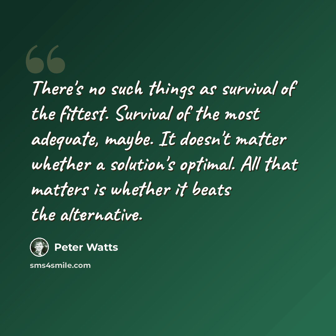 “There's no such things as survival of the fittest. Survival of the most adequate, maybe. It doesn't matter whether a solution's optimal. All that matters is whether it beats the alternative.” quote by Peter Watts