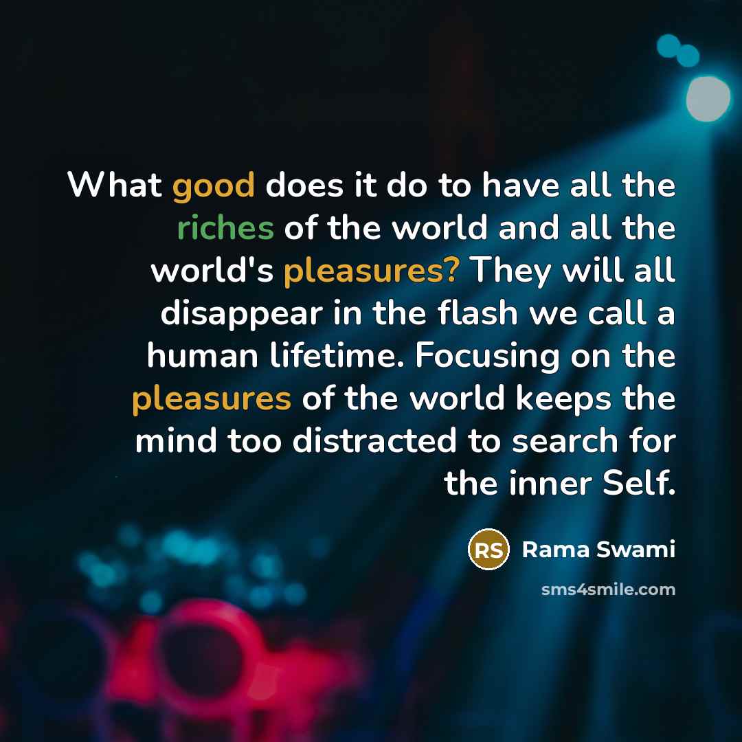 “What good does it do to have all the riches of the world and all the world's pleasures? They will all disappear in the flash we call a human lifetime. Focusing on the pleasures of the world keeps the mind too distracted to search for the inner Self.” quote by Rama Swami