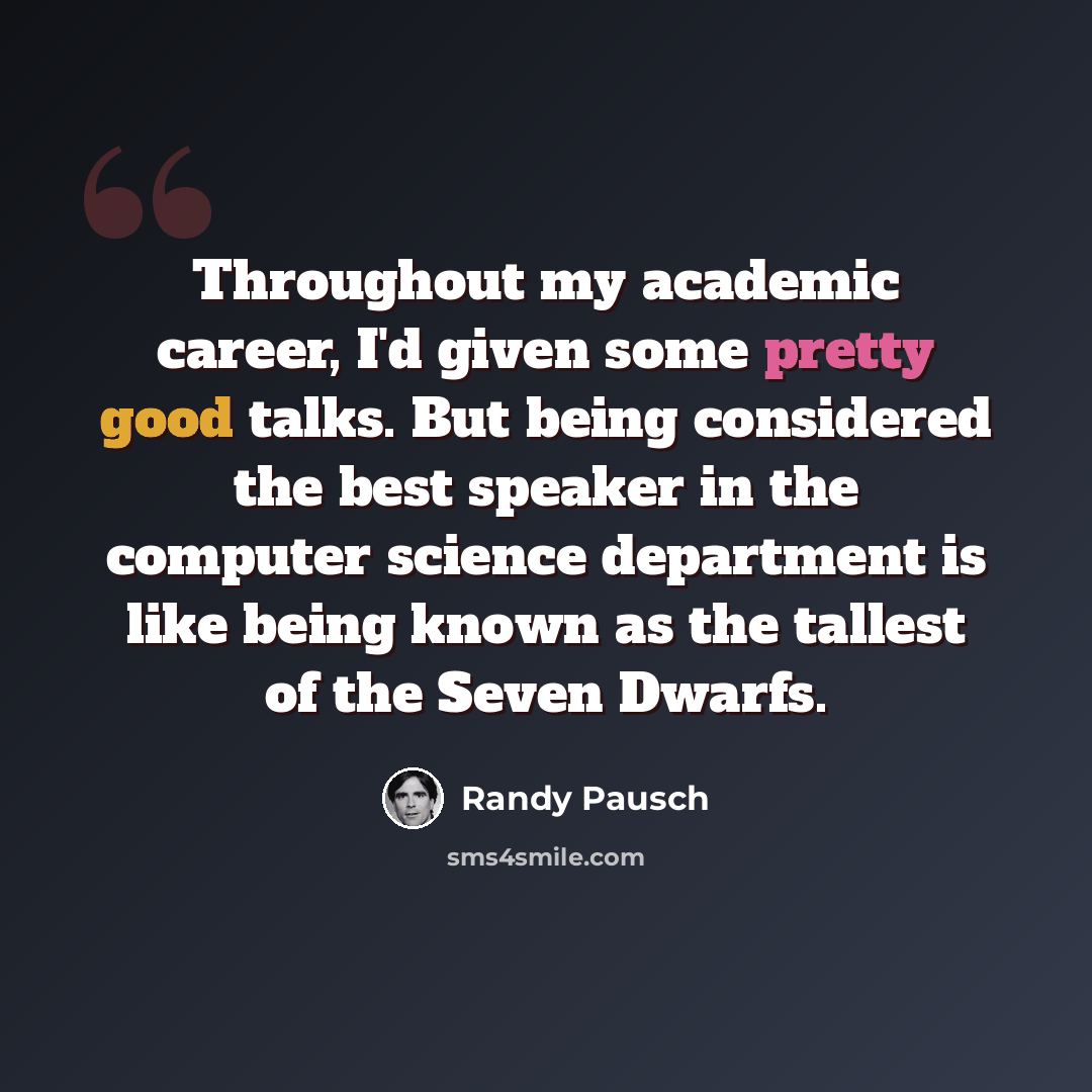 “Throughout my academic career, I'd given some pretty good talks. But being considered the best speaker in the computer science department is like being known as the tallest of the Seven Dwarfs.” quote by Randy Pausch