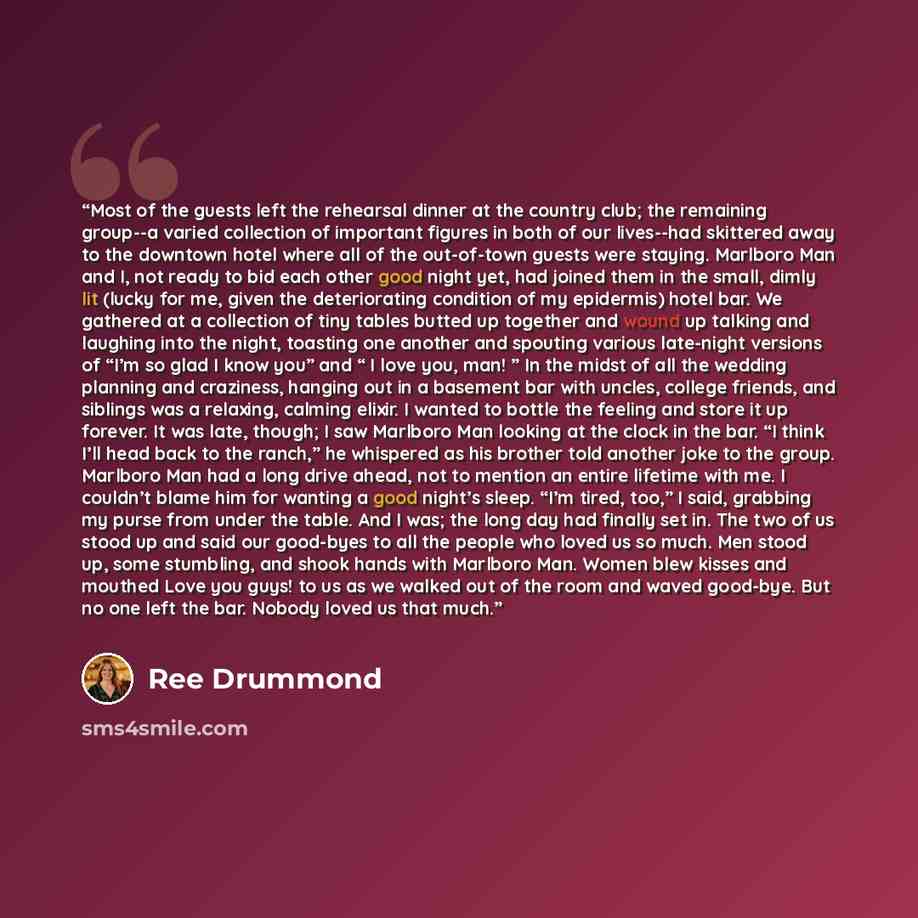 “Most of the guests left the rehearsal dinner at the country club; the remaining group--a varied collection of important figures in both of our lives--had skittered away to the downtown hotel where all of the out-of-town guests were staying. Marlboro Man and I, not ready to bid each other good…” quote by Ree Drummond