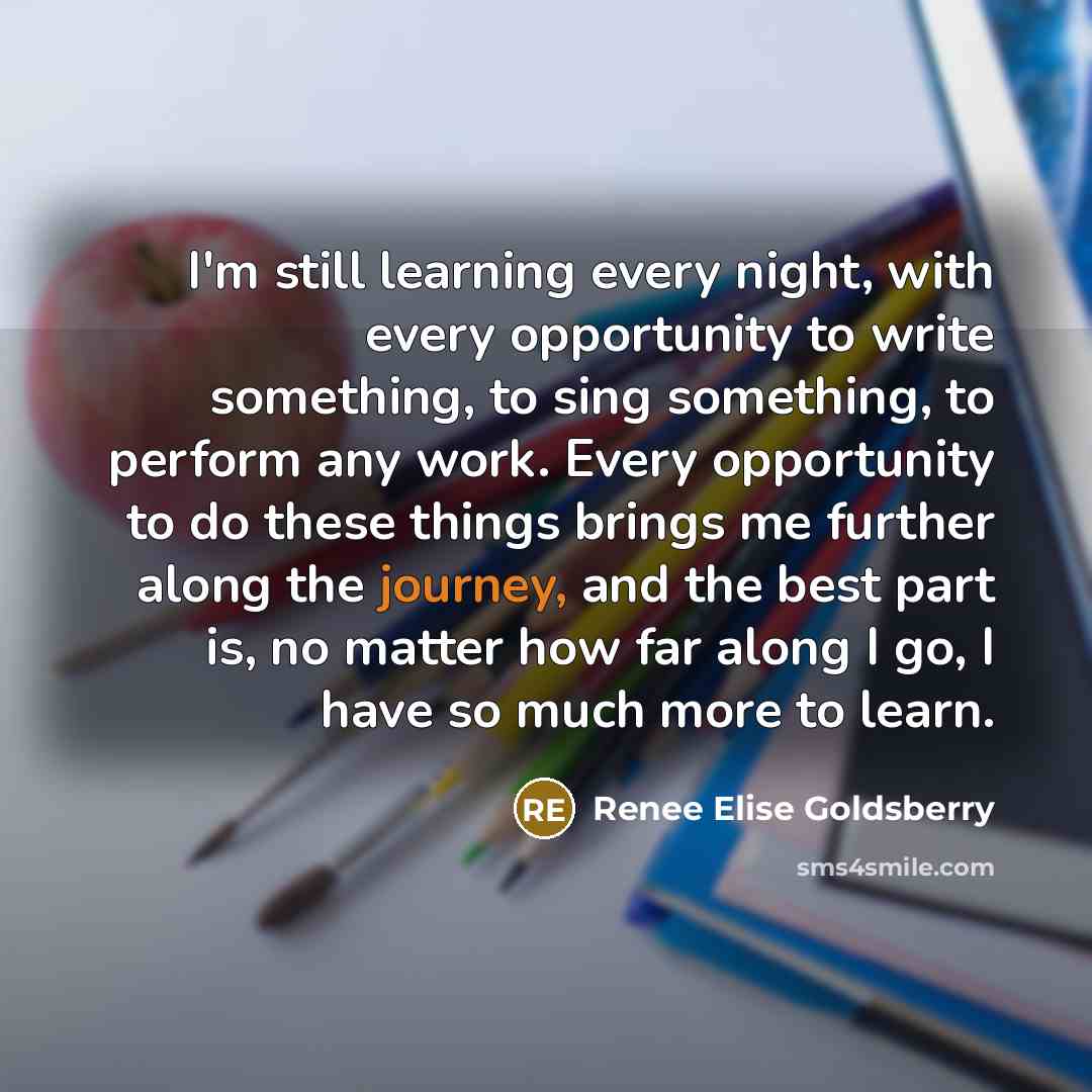 “I'm still learning every night, with every opportunity to write something, to sing something, to perform any work. Every opportunity to do these things brings me further along the journey, and the best part is, no matter how far along I go, I have so much more to learn.” quote by Renee Elise Goldsberry