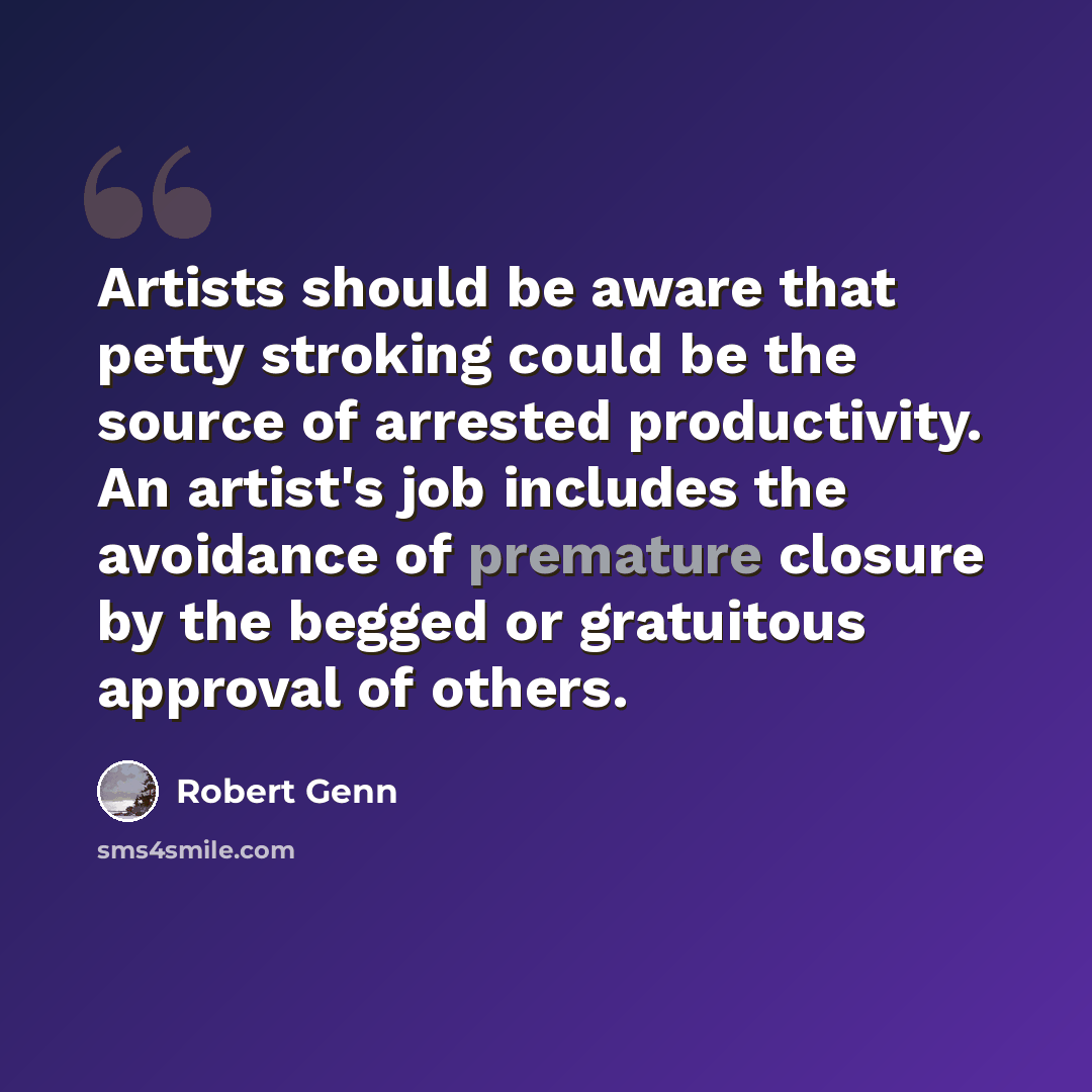 “Artists should be aware that petty stroking could be the source of arrested productivity. An artist's job includes the avoidance of premature closure by the begged or gratuitous approval of others.” quote by Robert Genn