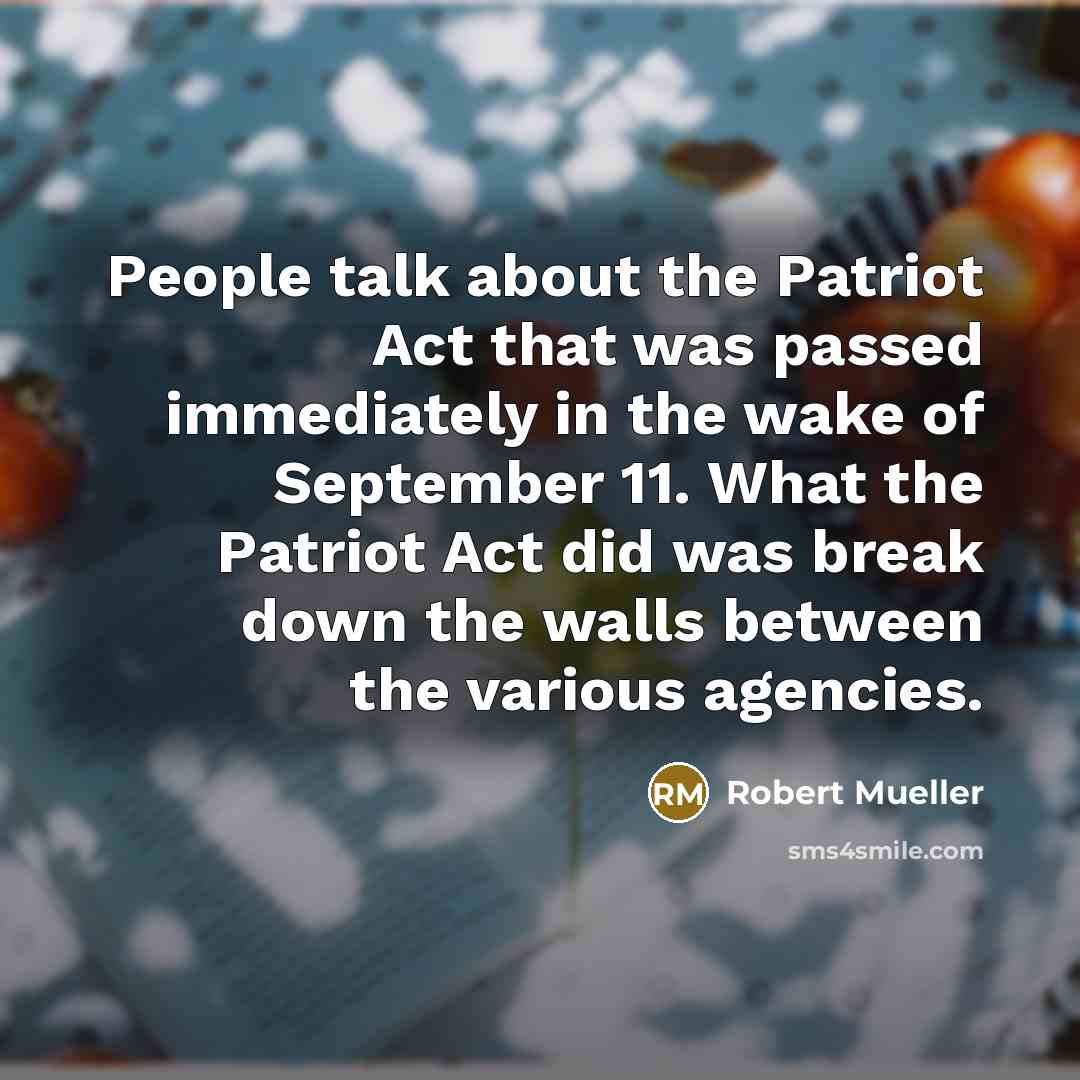 “People talk about the Patriot Act that was passed immediately in the wake of September 11. What the Patriot Act did was break down the walls between the various agencies.” quote by Robert Mueller