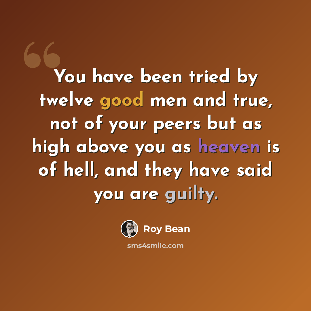 “You have been tried by twelve good men and true, not of your peers but as high above you as heaven is of hell, and they have said you are guilty.” quote by Roy Bean