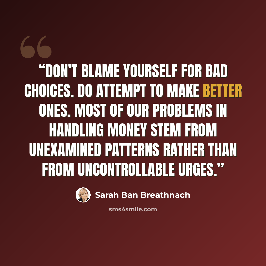 “Don’t blame yourself for bad choices. Do attempt to make better ones. Most of our problems in handling money stem from unexamined patterns rather than from uncontrollable urges.” quote by Sarah Ban Breathnach