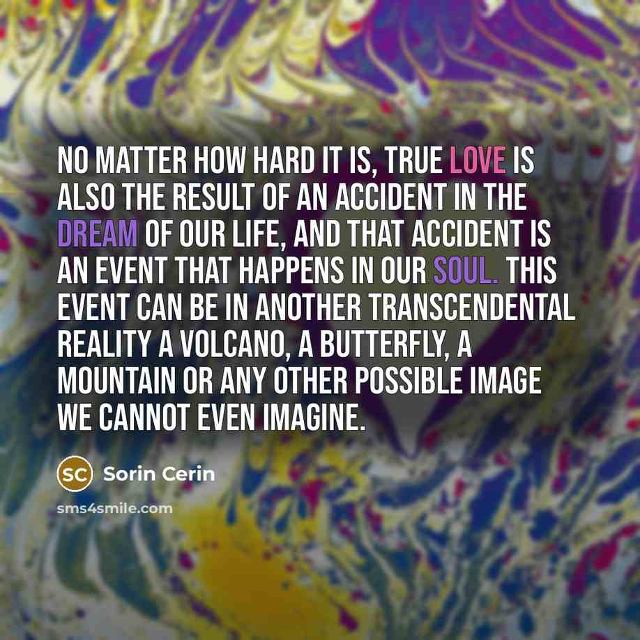 “No matter how hard it is, true love is also the result of an accident in the dream of our life, and that accident is an event that happens in our soul. This event can be in another transcendental reality a volcano, a butterfly, a mountain or any other possible image we cannot even imagine.” quote by Sorin Cerin