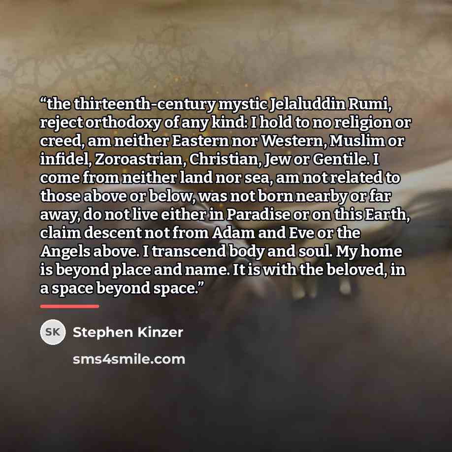 “the thirteenth-century mystic Jelaluddin Rumi, reject orthodoxy of any kind: I hold to no religion or creed, am neither Eastern nor Western, Muslim or infidel, Zoroastrian, Christian, Jew or Gentile. I come from neither land nor sea, am not related to those above or below, was not born nearby or…” quote by Stephen Kinzer