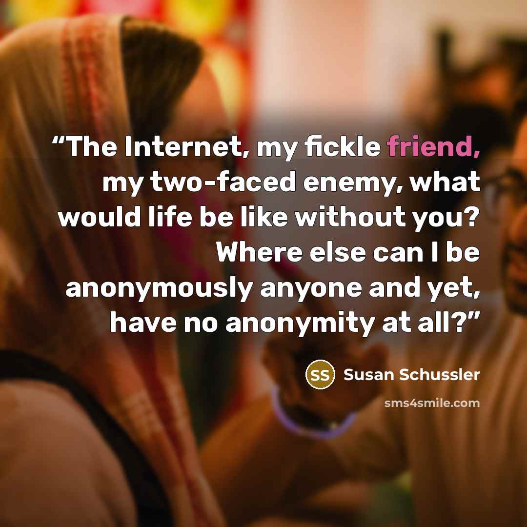 “The Internet, my fickle friend, my two-faced enemy, what would life be like without you? Where else can I be anonymously anyone and yet, have no anonymity at all?” quote by Susan Schussler