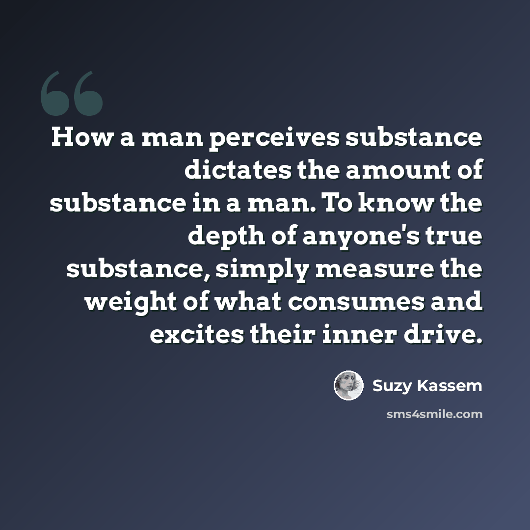 “How a man perceives substance dictates the amount of substance in a man. To know the depth of anyone's true substance, simply measure the weight of what consumes and excites their inner drive.” quote by Suzy Kassem