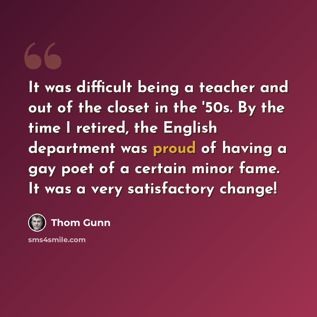 “It was difficult being a teacher and out of the closet in the '50s. By the time I retired, the English department was proud of having a gay poet of a certain minor fame. It was a very satisfactory change!” quote by Thom Gunn