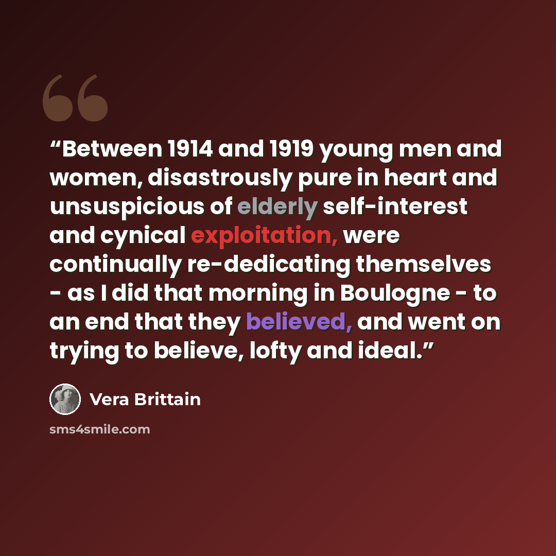 “Between 1914 and 1919 young men and women, disastrously pure in heart and unsuspicious of elderly self-interest and cynical exploitation, were continually re-dedicating themselves - as I did that morning in Boulogne - to an end that they believed, and went on trying to believe, lofty and ideal.” quote by Vera Brittain