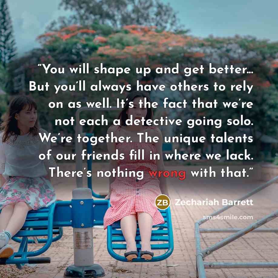 “You will shape up and get better... But you’ll always have others to rely on as well. It’s the fact that we’re not each a detective going solo. We’re together. The unique talents of our friends fill in where we lack. There’s nothing wrong with that.” quote by Zechariah Barrett