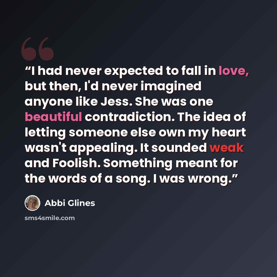“I had never expected to fall in love, but then, I'd never imagined anyone like Jess. She was one beautiful contradiction. The idea of letting someone else own my heart wasn't appealing. It sounded weak and Foolish. Something meant for the words of a song. I was wrong.” quote by Abbi Glines