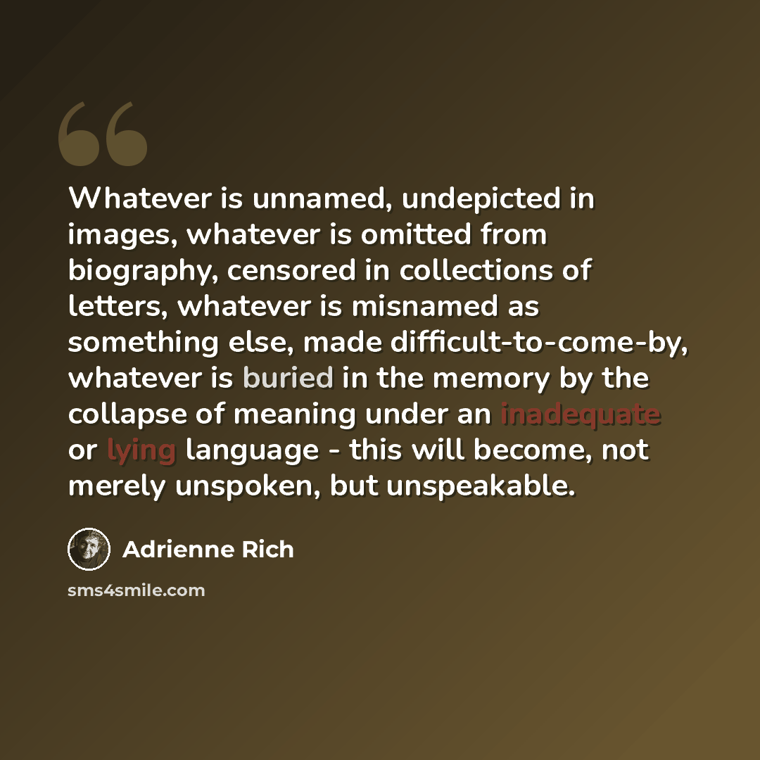 “Whatever is unnamed, undepicted in images, whatever is omitted from biography, censored in collections of letters, whatever is misnamed as something else, made difficult-to-come-by, whatever is buried in the memory by the collapse of meaning under an inadequate or lying language - this will…” quote by Adrienne Rich