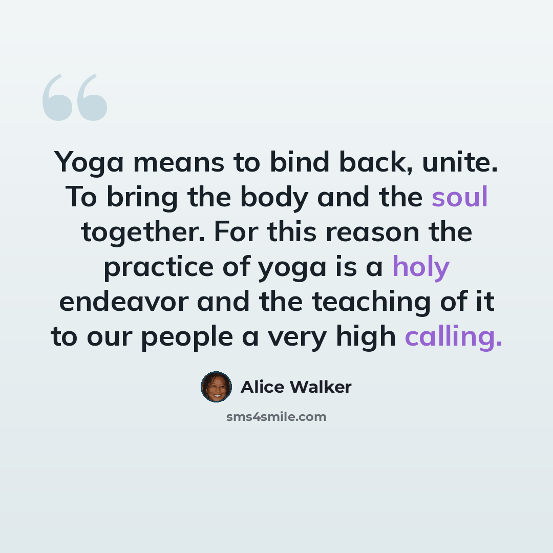 “Yoga means to bind back, unite. To bring the body and the soul together. For this reason the practice of yoga is a holy endeavor and the teaching of it to our people a very high calling.” quote by Alice Walker