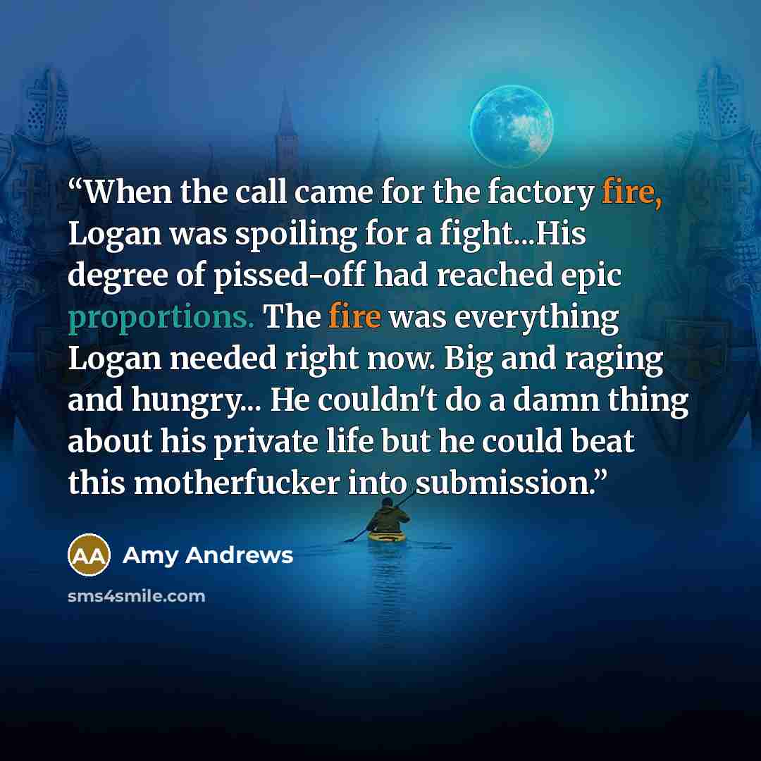 “When the call came for the factory fire, Logan was spoiling for a fight...His degree of pissed-off had reached epic proportions. The fire was everything Logan needed right now. Big and raging and hungry... He couldn't do a damn thing about his private life but he could beat this motherfucker into…” quote by Amy Andrews