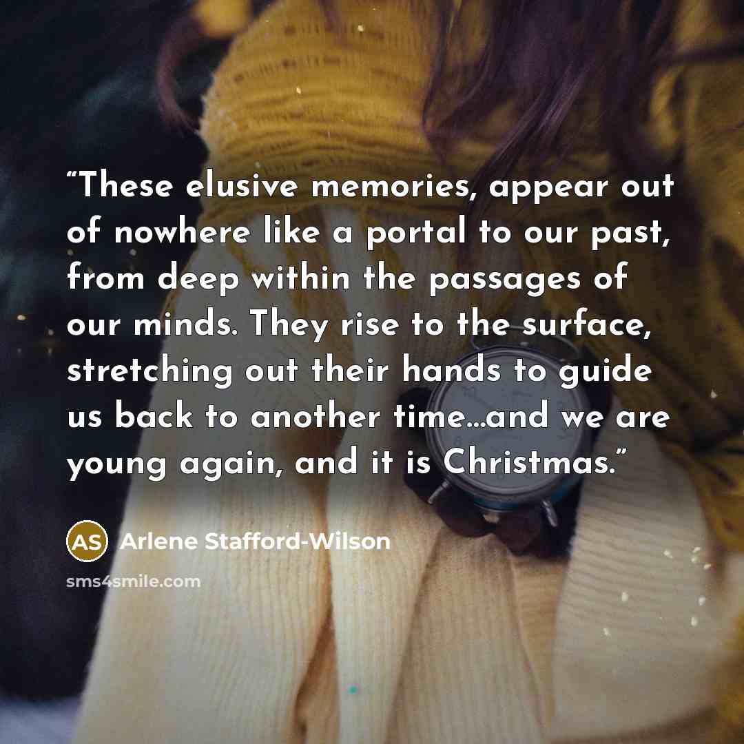 “These elusive memories, appear out of nowhere like a portal to our past, from deep within the passages of our minds. They rise to the surface, stretching out their hands to guide us back to another time…and we are young again, and it is Christmas.” quote by Arlene Stafford-Wilson