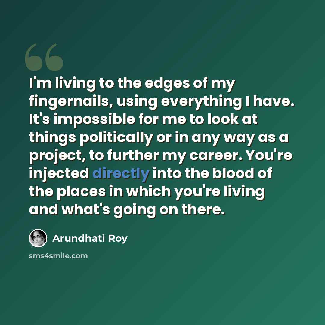 “I'm living to the edges of my fingernails, using everything I have. It's impossible for me to look at things politically or in any way as a project, to further my career. You're injected directly into the blood of the places in which you're living and what's going on there.” quote by Arundhati Roy