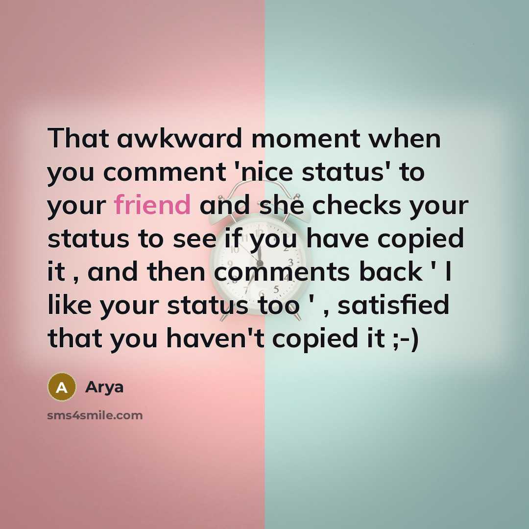 “That awkward moment when you comment 'nice status' to your friend and she checks your status to see if you have copied it , and then comments back ' I like your status too ' , satisfied that you haven't copied it ;-)” quote by Arya