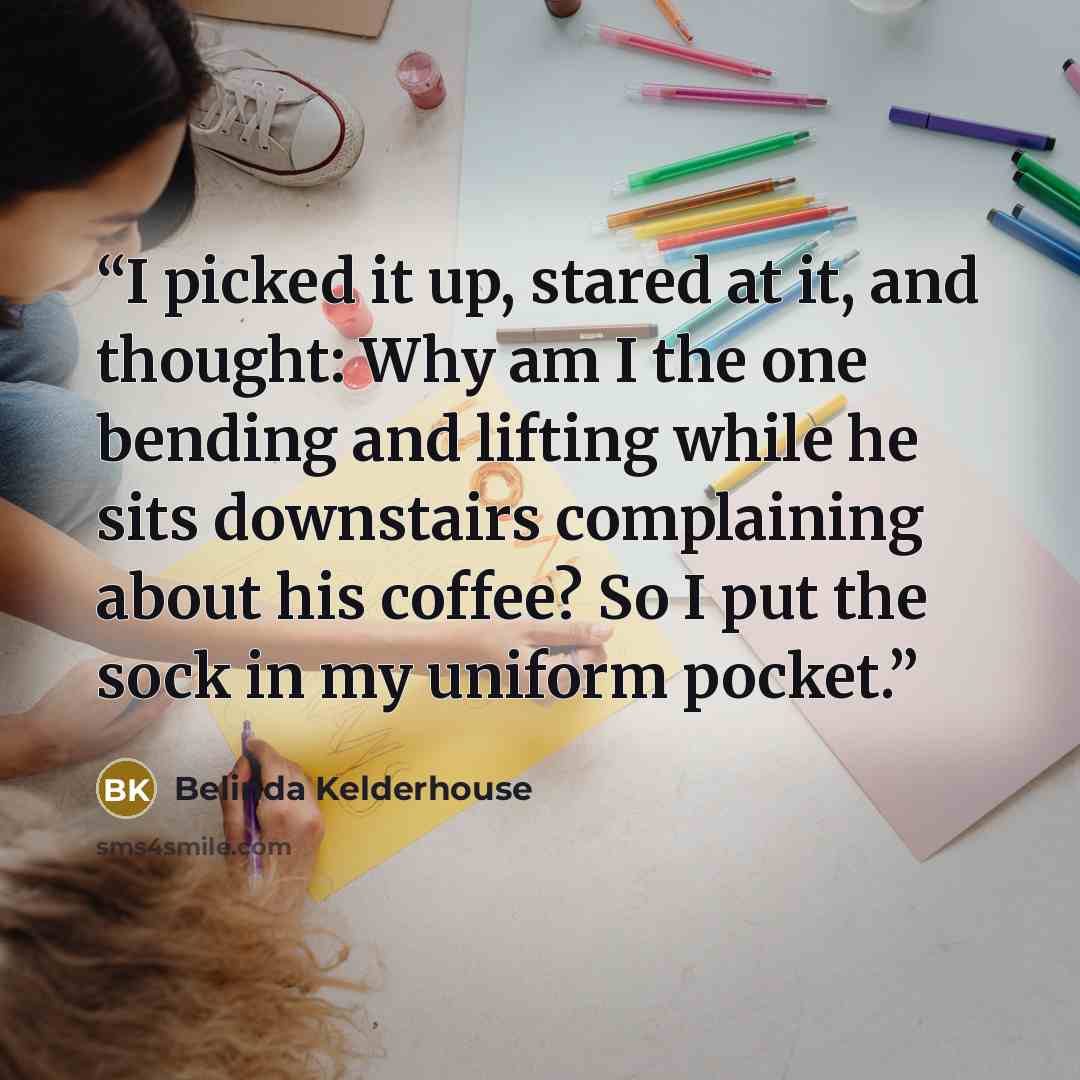 “I picked it up, stared at it, and thought: Why am I the one bending and lifting while he sits downstairs complaining about his coffee? So I put the sock in my uniform pocket.” quote by Belinda Kelderhouse