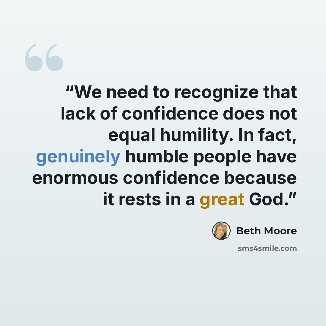 “We need to recognize that lack of confidence does not equal humility. In fact, genuinely humble people have enormous confidence because it rests in a great God.” quote by Beth Moore