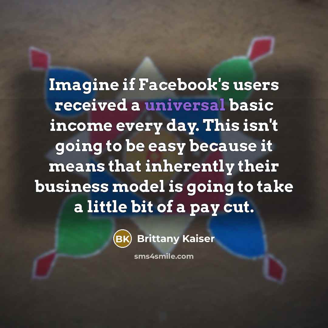 “Imagine if Facebook's users received a universal basic income every day. This isn't going to be easy because it means that inherently their business model is going to take a little bit of a pay cut.” quote by Brittany Kaiser