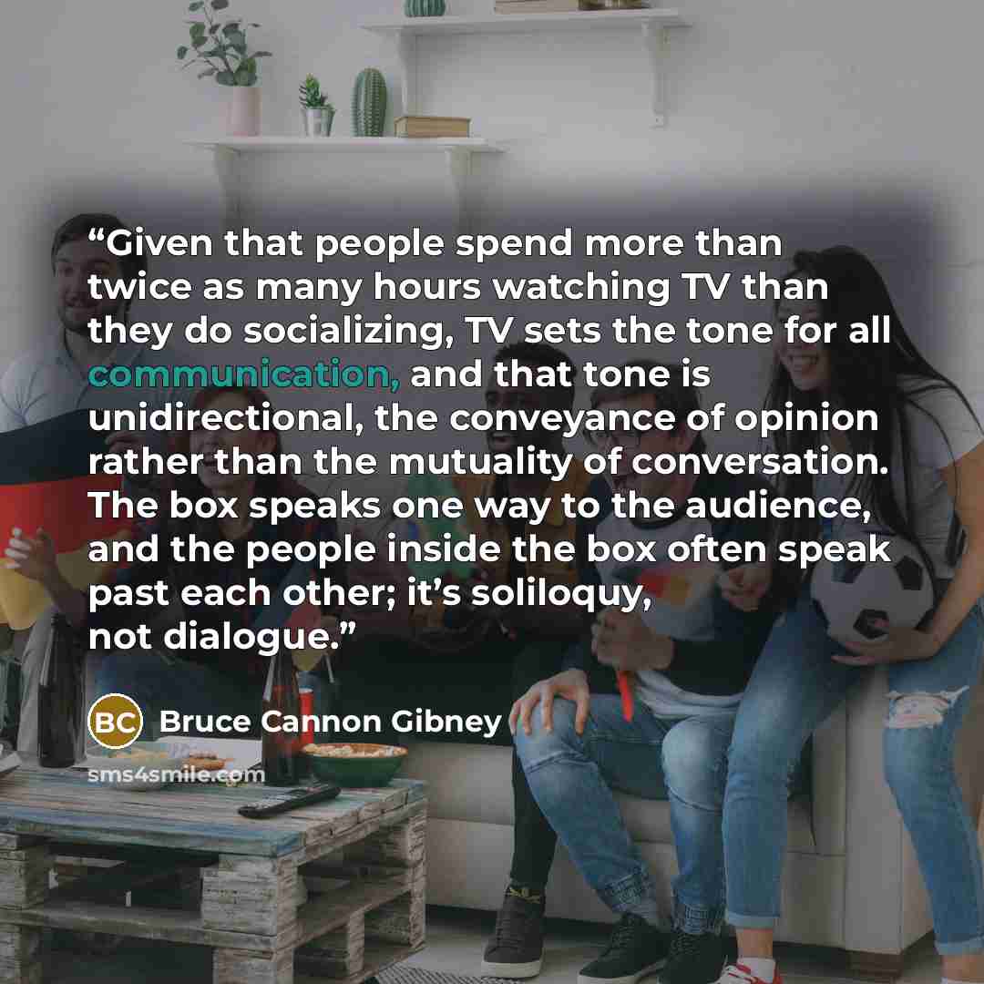 “Given that people spend more than twice as many hours watching TV than they do socializing, TV sets the tone for all communication, and that tone is unidirectional, the conveyance of opinion rather than the mutuality of conversation. The box speaks one way to the audience, and the people inside…” quote by Bruce Cannon Gibney