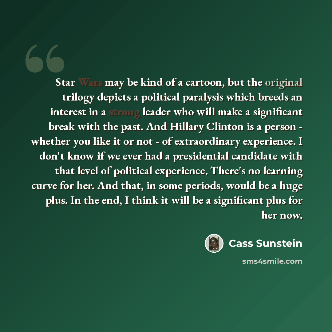 “Star Wars may be kind of a cartoon, but the original trilogy depicts a political paralysis which breeds an interest in a strong leader who will make a significant break with the past. And Hillary Clinton is a person - whether you like it or not - of extraordinary experience. I don't know if we…” quote by Cass Sunstein