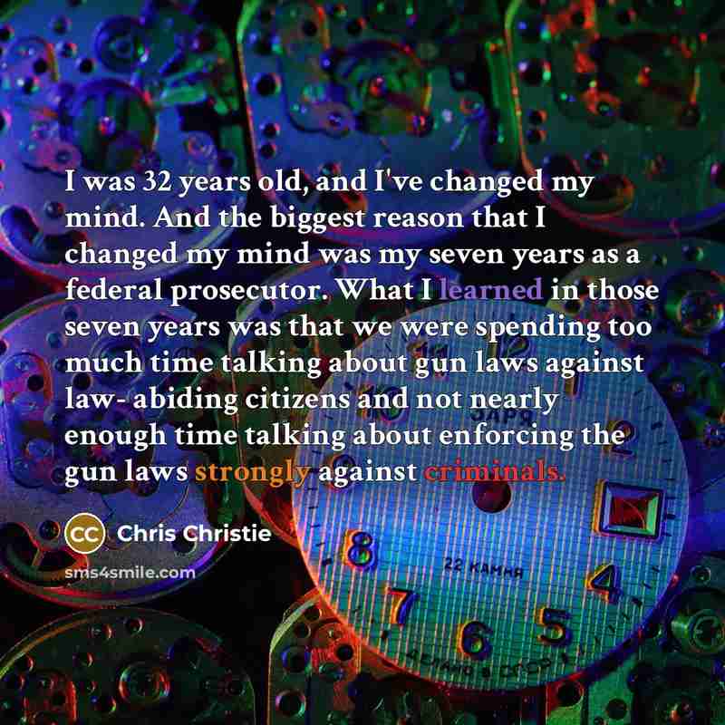 “I was 32 years old, and I've changed my mind. And the biggest reason that I changed my mind was my seven years as a federal prosecutor. What I learned in those seven years was that we were spending too much time talking about gun laws against law- abiding citizens and not nearly enough time…” quote by Chris Christie
