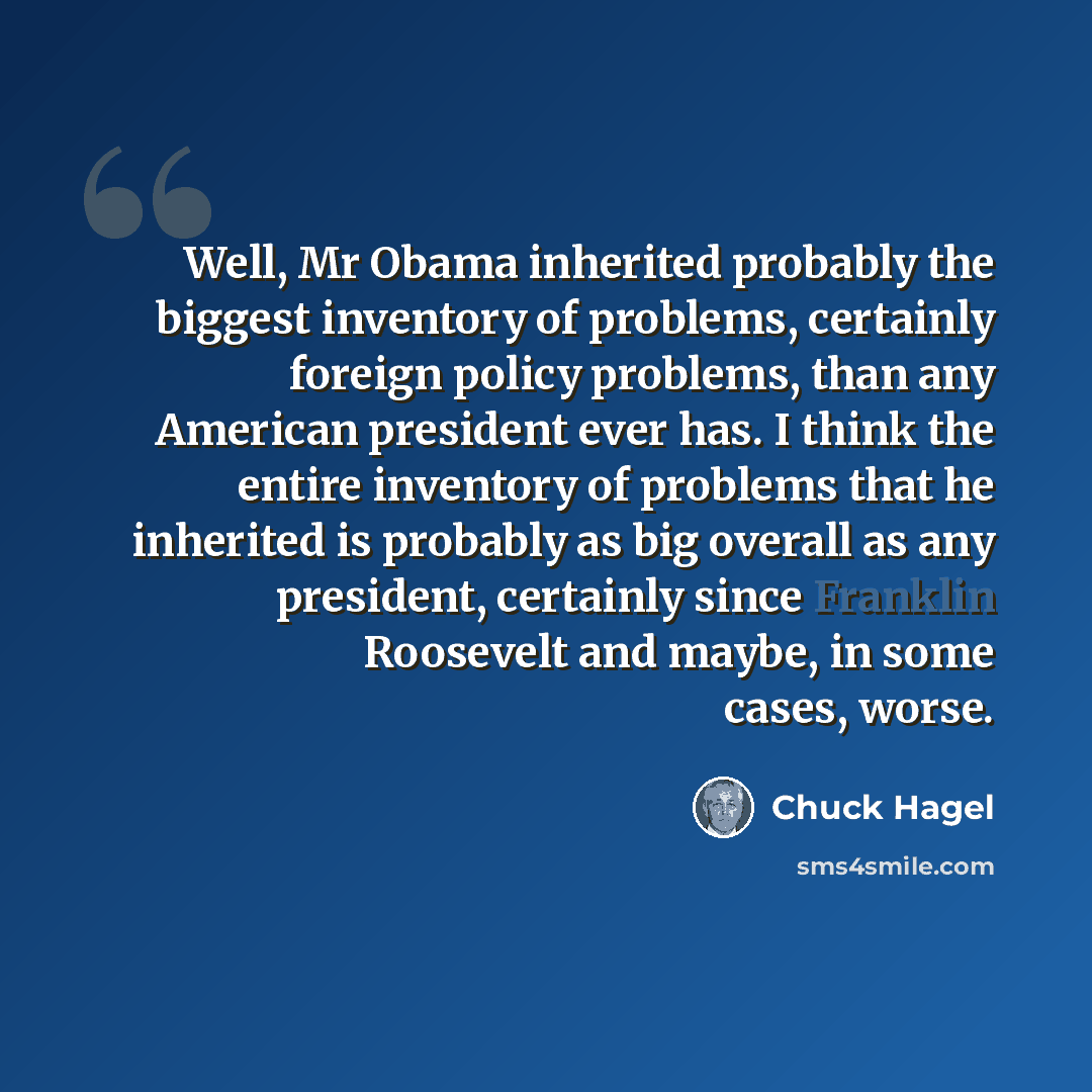 “Well, Mr Obama inherited probably the biggest inventory of problems, certainly foreign policy problems, than any American president ever has. I think the entire inventory of problems that he inherited is probably as big overall as any president, certainly since Franklin Roosevelt and maybe, in…” quote by Chuck Hagel