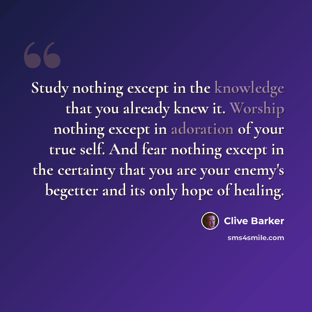 “Study nothing except in the knowledge that you already knew it. Worship nothing except in adoration of your true self. And fear nothing except in the certainty that you are your enemy's begetter and its only hope of healing.” quote by Clive Barker