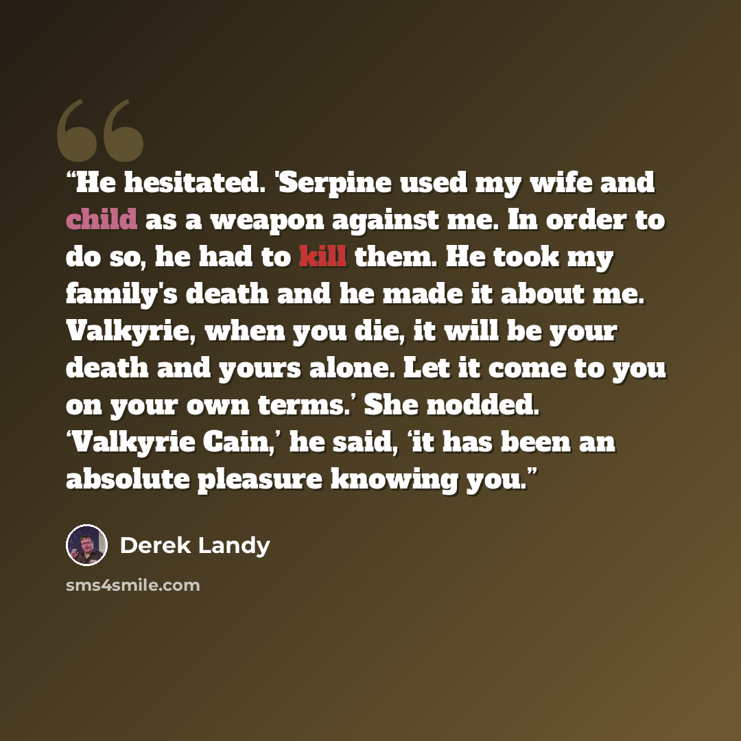 “He hesitated. 'Serpine used my wife and child as a weapon against me. In order to do so, he had to kill them. He took my family's death and he made it about me. Valkyrie, when you die, it will be your death and yours alone. Let it come to you on your own terms.’ She nodded. ‘Valkyrie Cain,’ he…” quote by Derek Landy