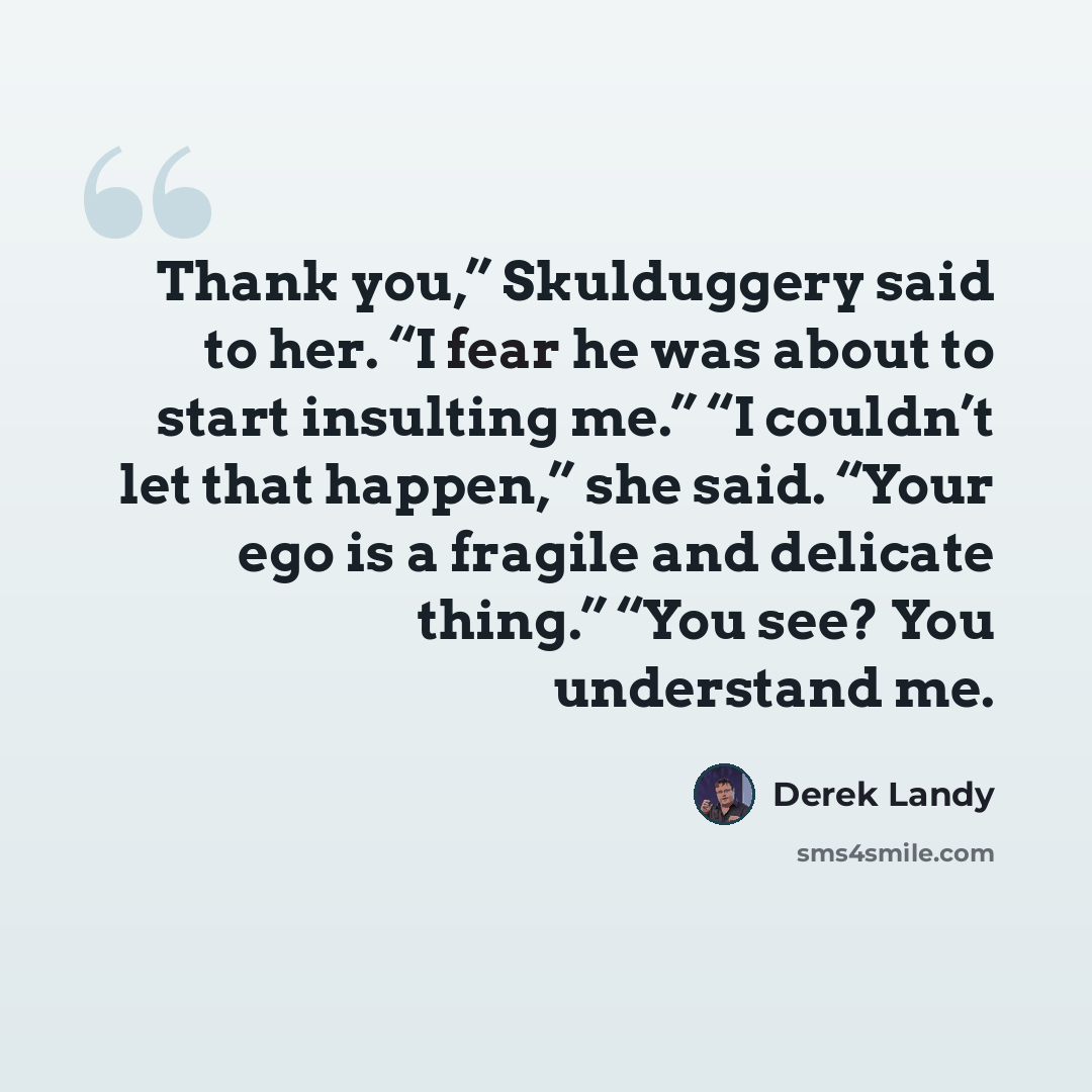 “Thank you,” Skulduggery said to her. “I fear he was about to start insulting me.” “I couldn’t let that happen,” she said. “Your ego is a fragile and delicate thing.” “You see? You understand me.” quote by Derek Landy