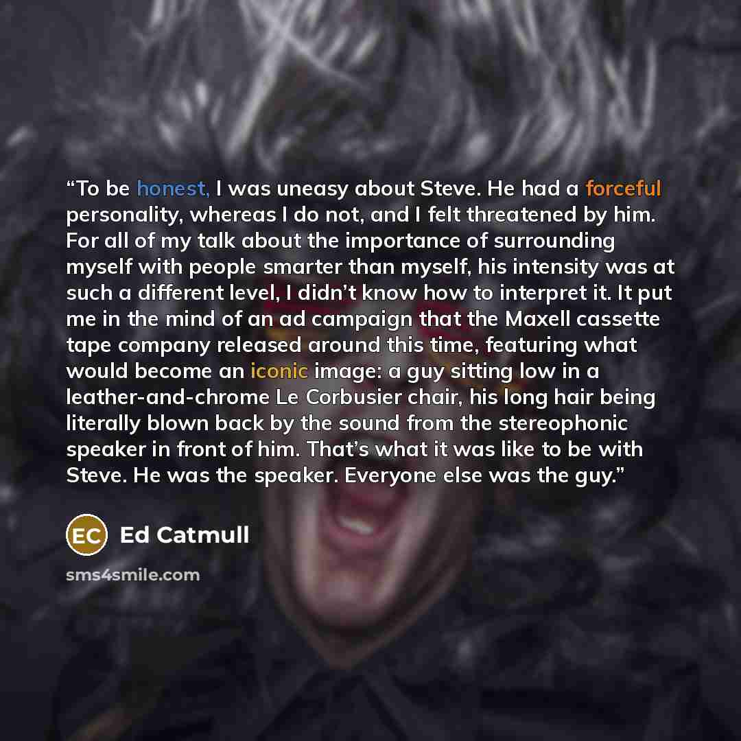 “To be honest, I was uneasy about Steve. He had a forceful personality, whereas I do not, and I felt threatened by him. For all of my talk about the importance of surrounding myself with people smarter than myself, his intensity was at such a different level, I didn’t know how to interpret it. It…” quote by Ed Catmull
