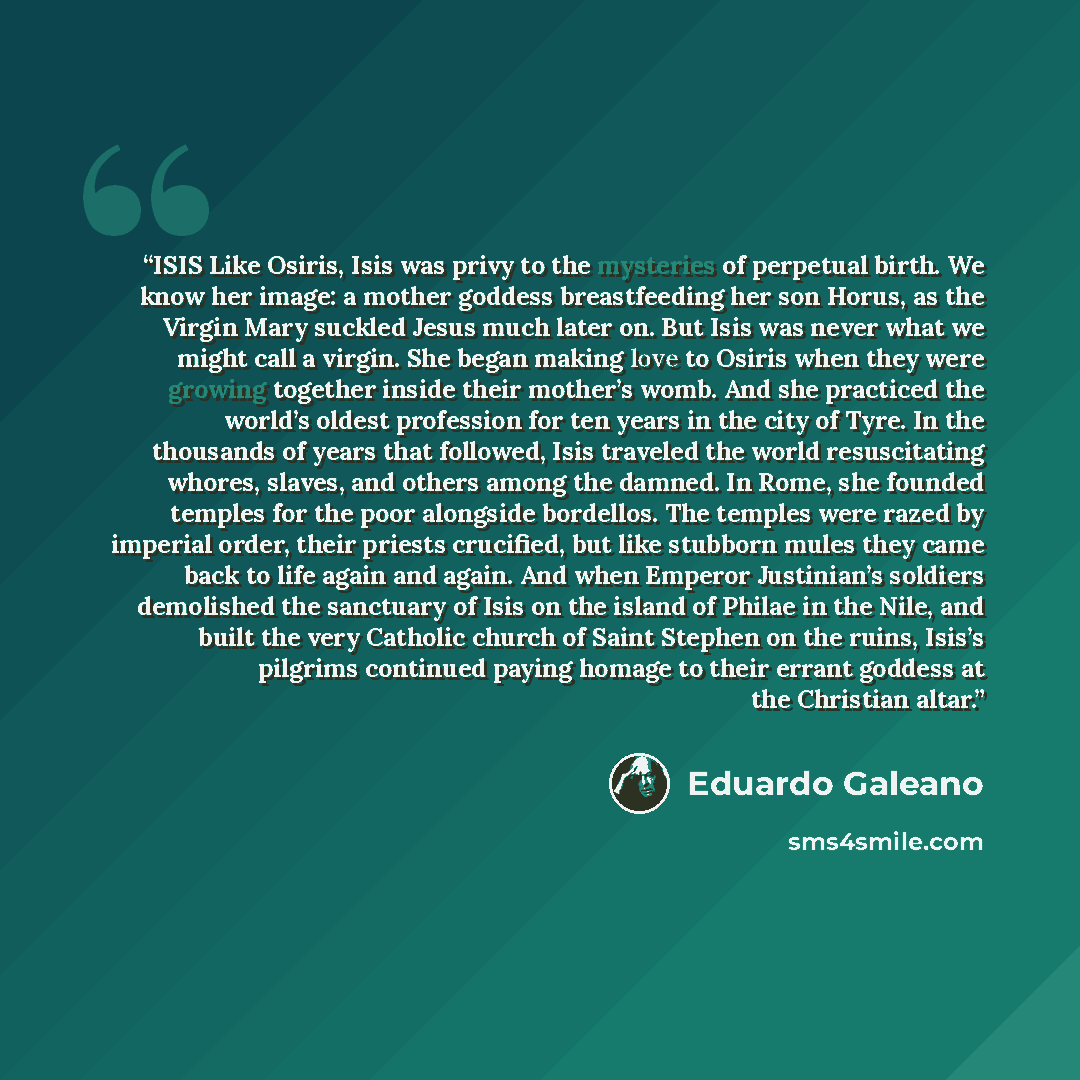 “ISIS Like Osiris, Isis was privy to the mysteries of perpetual birth. We know her image: a mother goddess breastfeeding her son Horus, as the Virgin Mary suckled Jesus much later on. But Isis was never what we might call a virgin. She began making love to Osiris when they were growing together…” quote by Eduardo Galeano