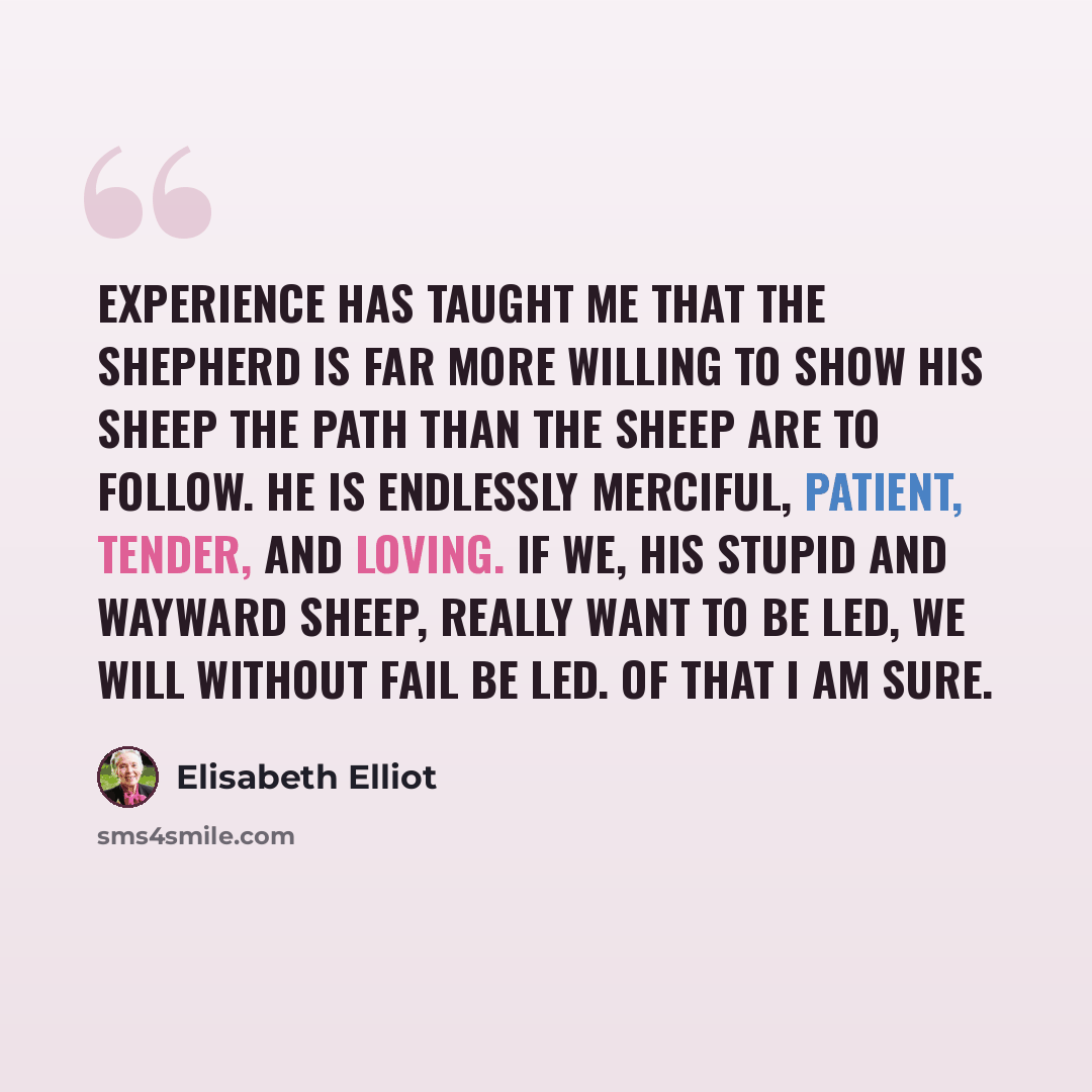 “Experience has taught me that the Shepherd is far more willing to show His sheep the path than the sheep are to follow. He is endlessly merciful, patient, tender, and loving. If we, His stupid and wayward sheep, really want to be led, we will without fail be led. Of that I am sure.” quote by Elisabeth Elliot