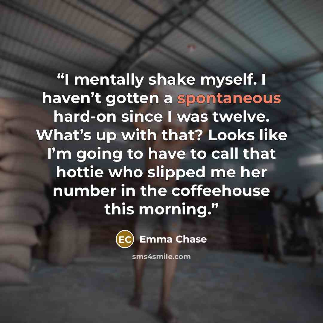“I mentally shake myself. I haven’t gotten a spontaneous hard-on since I was twelve. What’s up with that? Looks like I’m going to have to call that hottie who slipped me her number in the coffeehouse this morning.” quote by Emma Chase