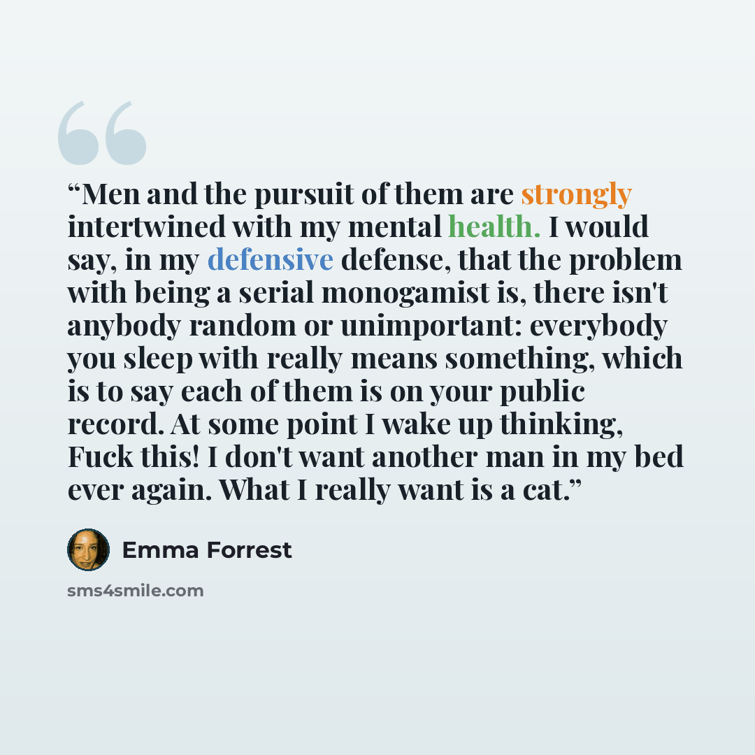 “Men and the pursuit of them are strongly intertwined with my mental health. I would say, in my defensive defense, that the problem with being a serial monogamist is, there isn't anybody random or unimportant: everybody you sleep with really means something, which is to say each of them is on your…” quote by Emma Forrest