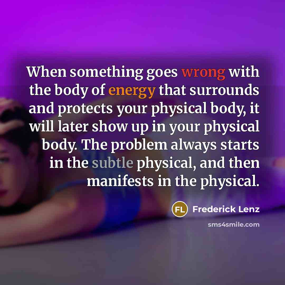 “When something goes wrong with the body of energy that surrounds and protects your physical body, it will later show up in your physical body. The problem always starts in the subtle physical, and then manifests in the physical.” quote by Frederick Lenz