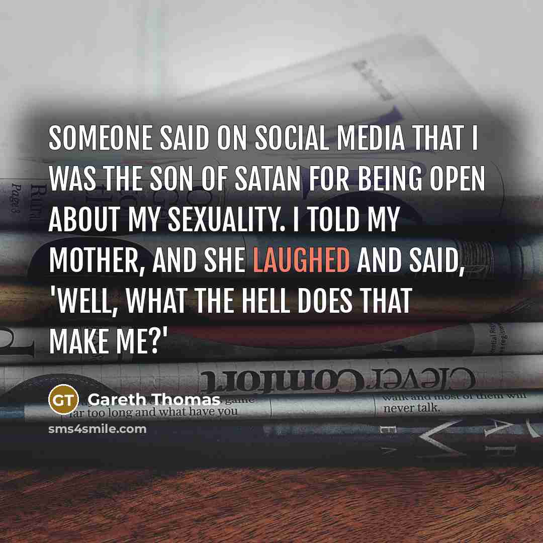 “Someone said on social media that I was the son of Satan for being open about my sexuality. I told my mother, and she laughed and said, 'Well, what the hell does that make me?'” quote by Gareth Thomas
