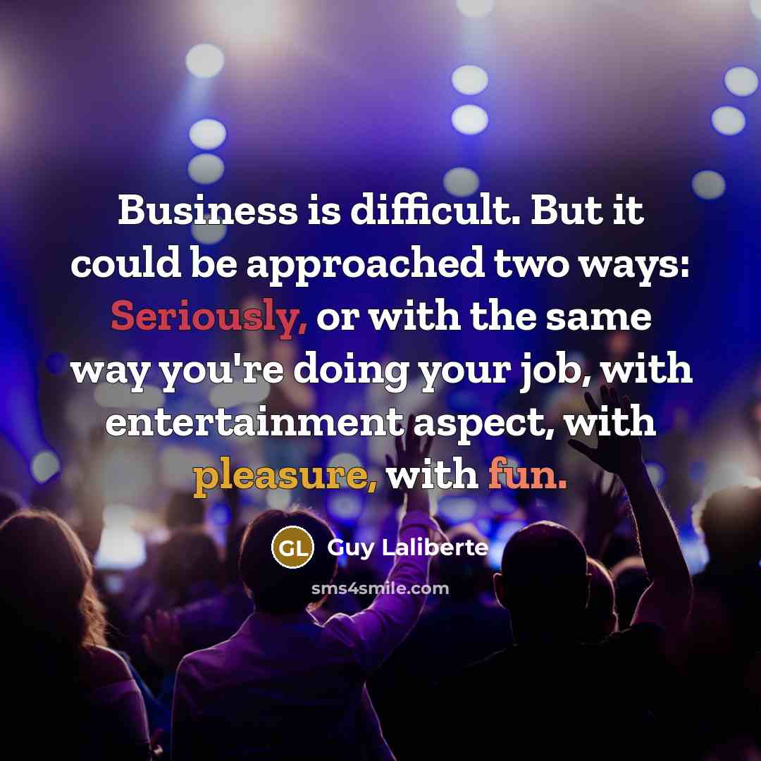 “Business is difficult. But it could be approached two ways: Seriously, or with the same way you're doing your job, with entertainment aspect, with pleasure, with fun.” quote by Guy Laliberte
