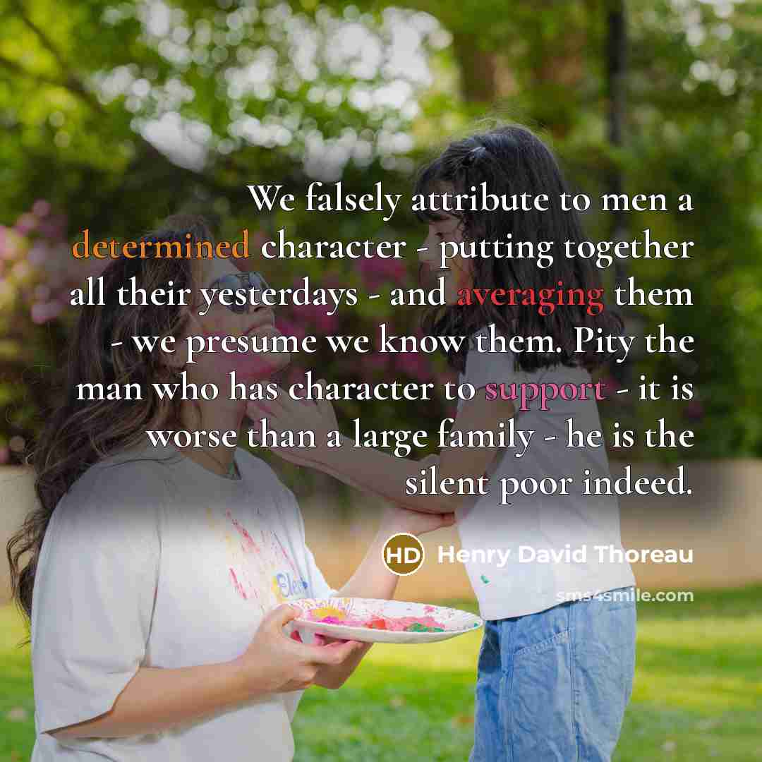 “We falsely attribute to men a determined character - putting together all their yesterdays - and averaging them - we presume we know them. Pity the man who has character to support - it is worse than a large family - he is the silent poor indeed.” quote by Henry David Thoreau
