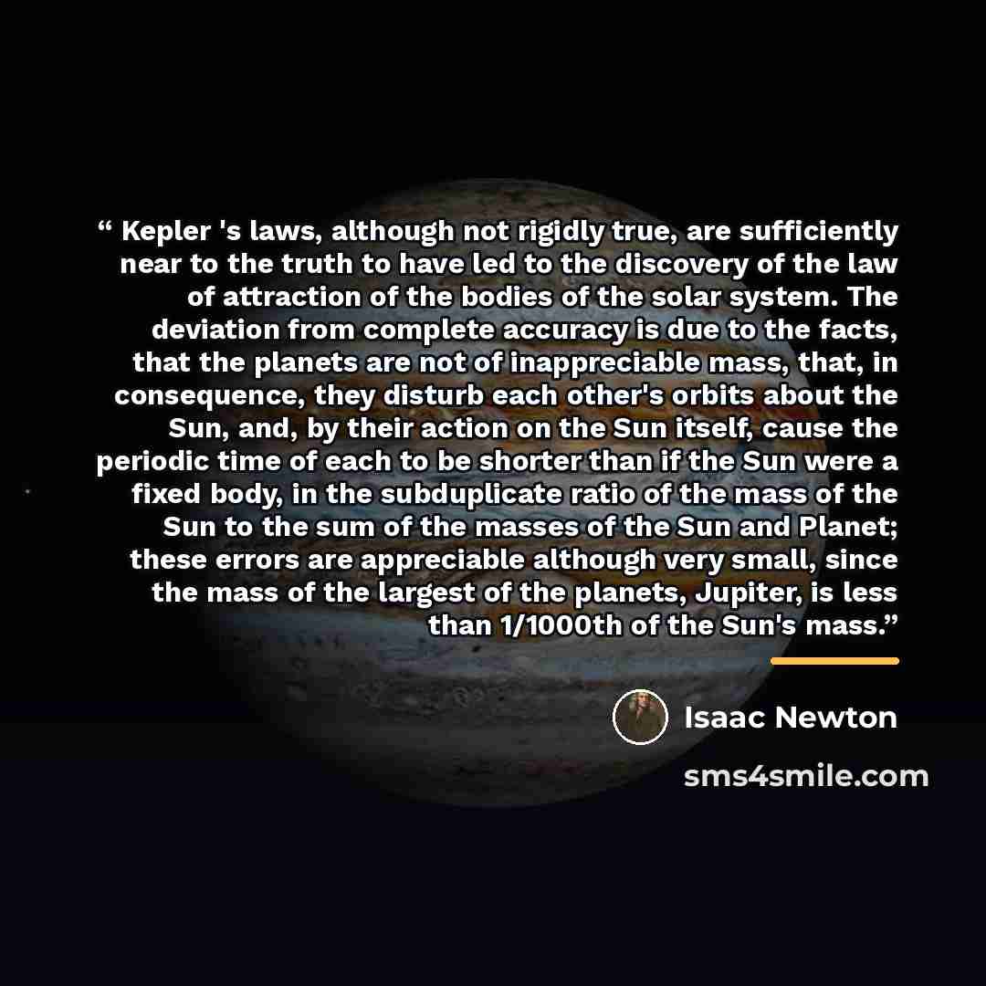 “Kepler 's laws, although not rigidly true, are sufficiently near to the truth to have led to the discovery of the law of attraction of the bodies of the solar system. The deviation from complete accuracy is due to the facts, that the planets are not of inappreciable mass, that, in consequence…” quote by Isaac Newton