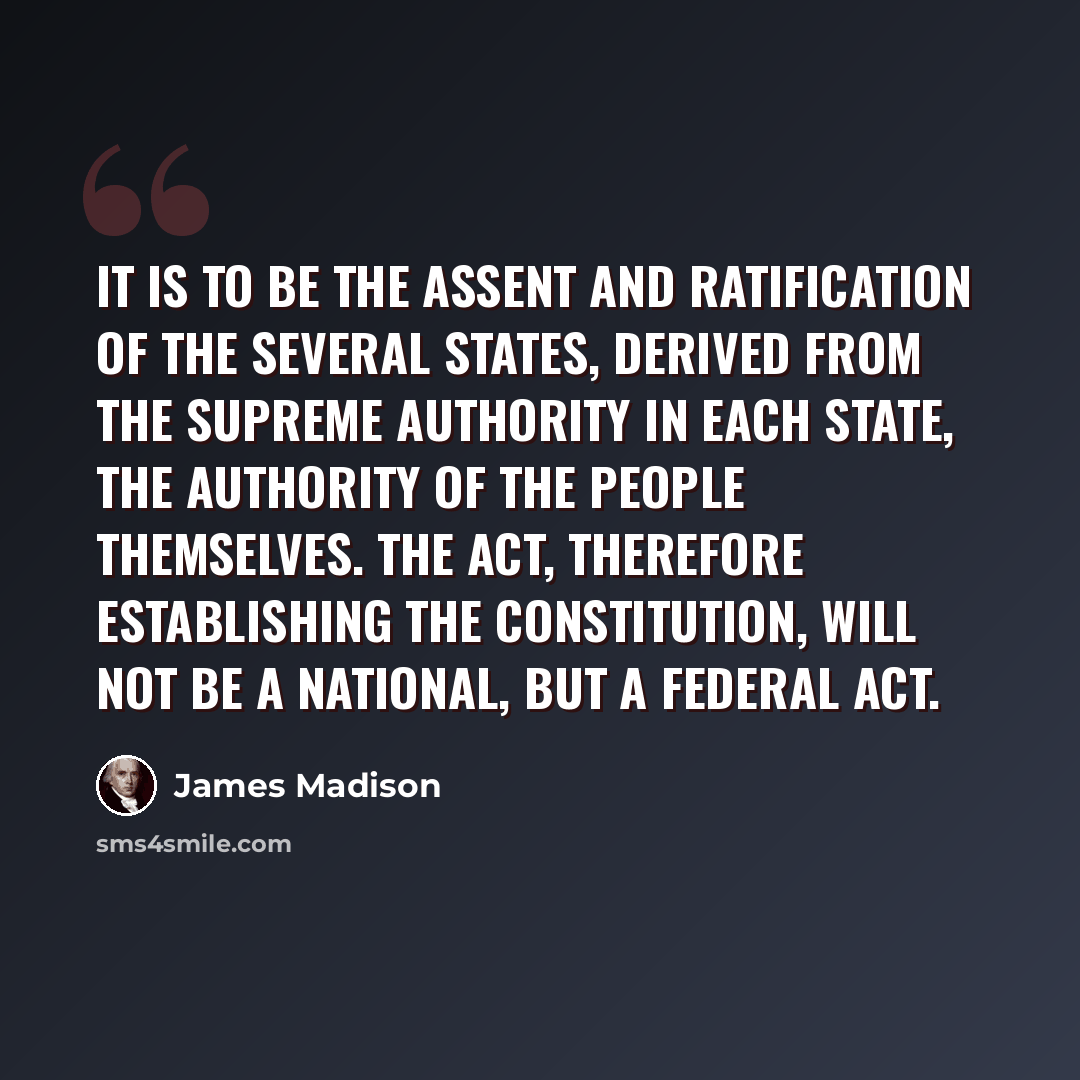 “It is to be the assent and ratification of the several States, derived from the supreme authority in each State, the authority of the people themselves. The act, therefore establishing the Constitution, will not be a NATIONAL, but a FEDERAL act.” quote by James Madison