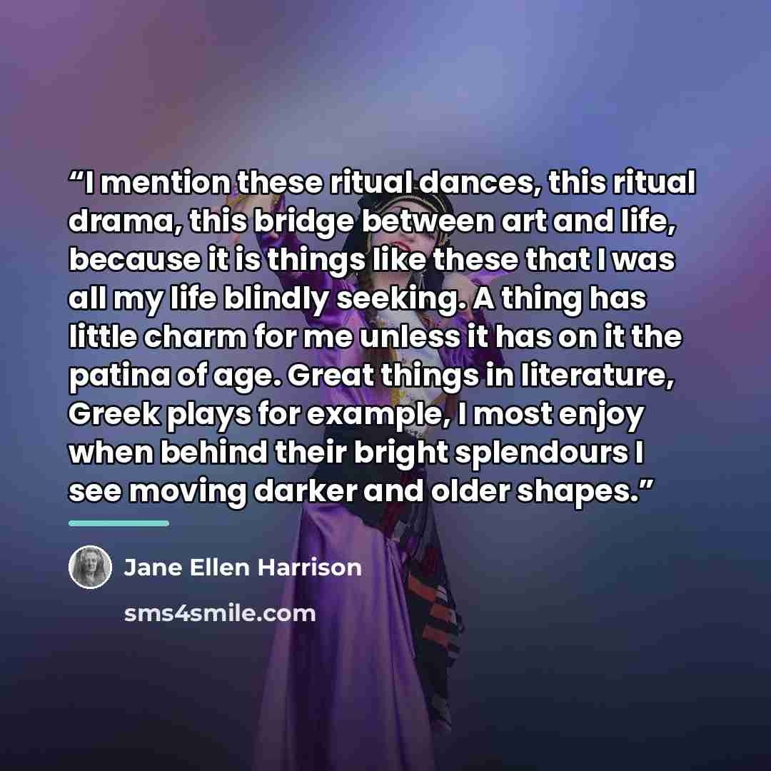 “I mention these ritual dances, this ritual drama, this bridge between art and life, because it is things like these that I was all my life blindly seeking. A thing has little charm for me unless it has on it the patina of age. Great things in literature, Greek plays for example, I most enjoy when…” quote by Jane Ellen Harrison