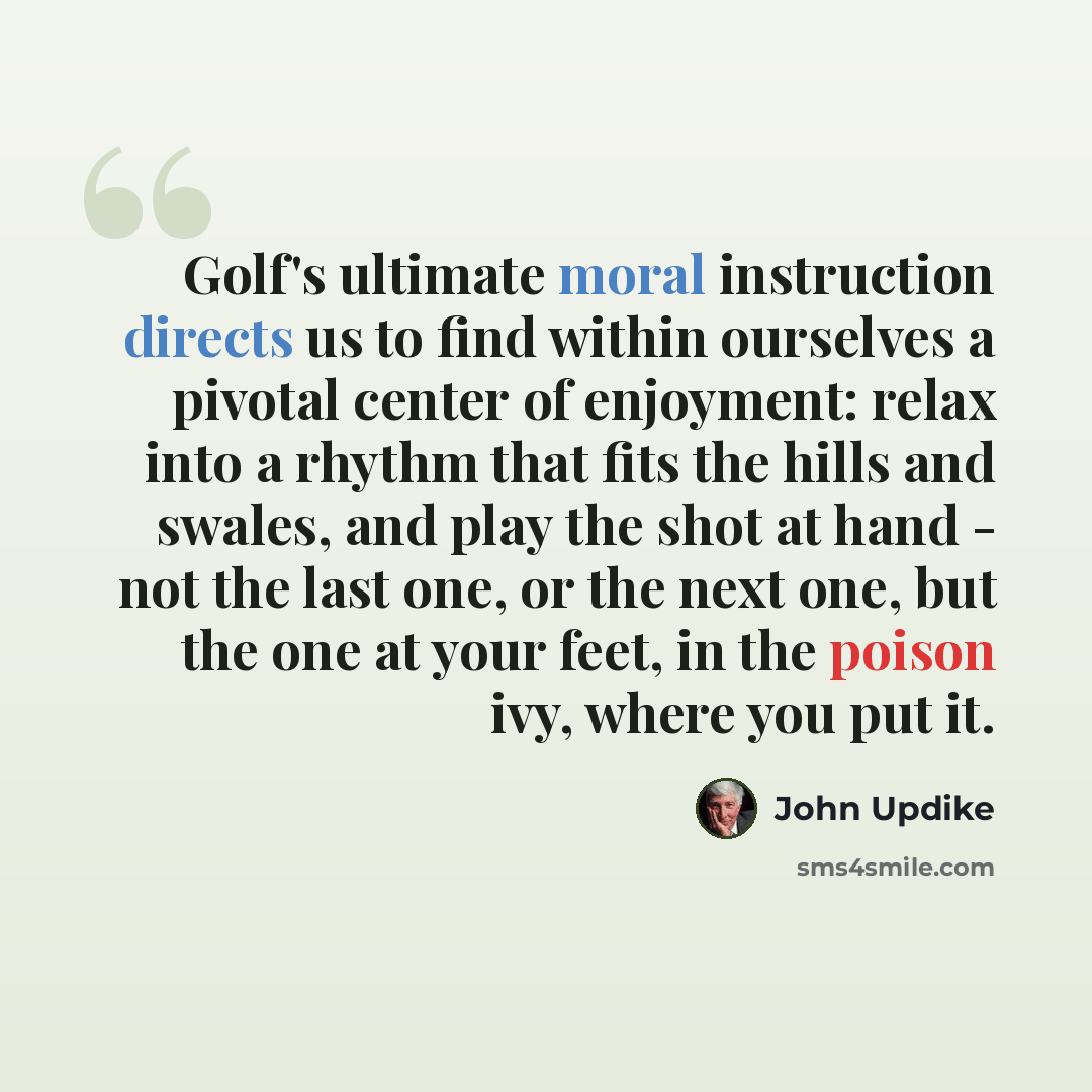 “Golf's ultimate moral instruction directs us to find within ourselves a pivotal center of enjoyment: relax into a rhythm that fits the hills and swales, and play the shot at hand - not the last one, or the next one, but the one at your feet, in the poison ivy, where you put it.” quote by John Updike