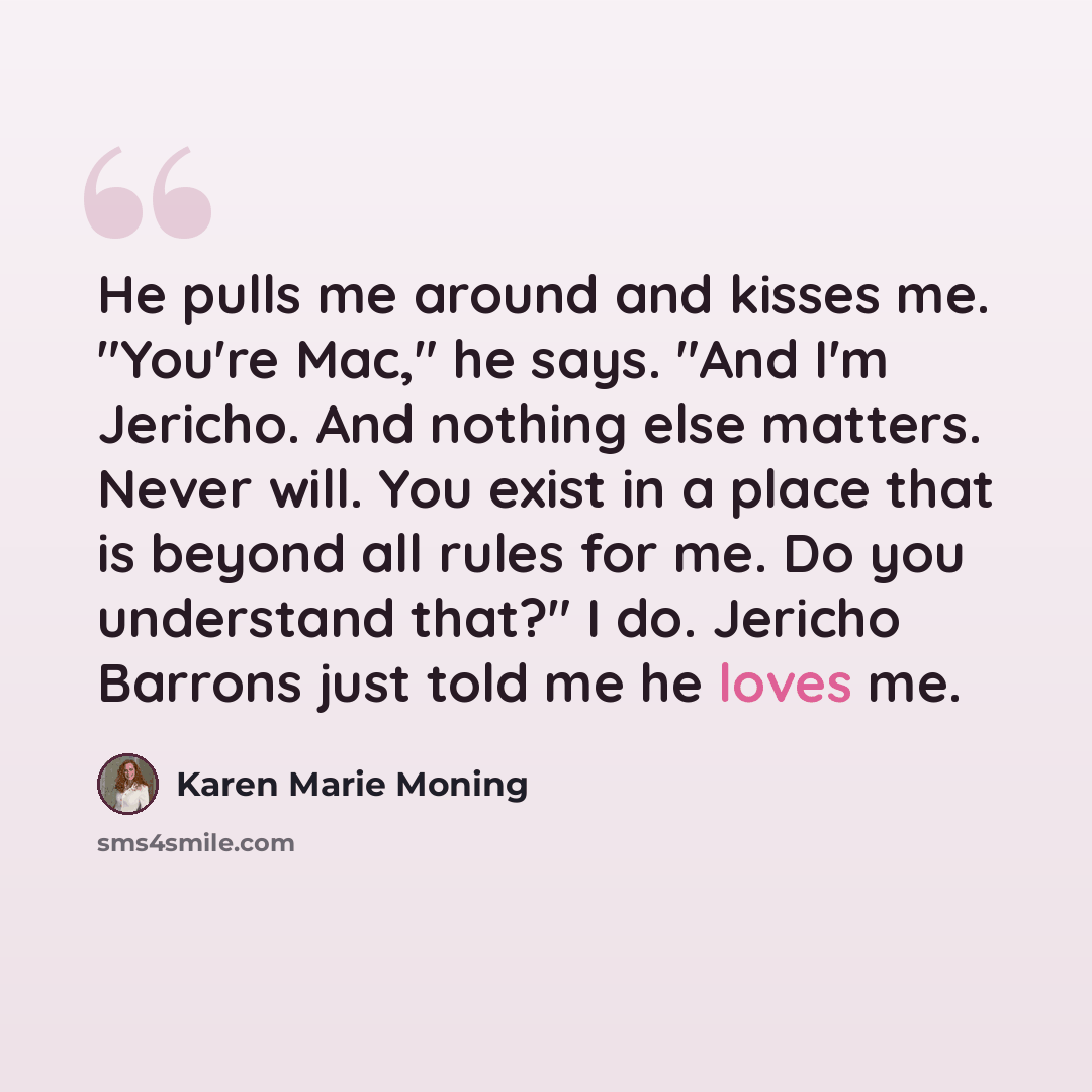 “He pulls me around and kisses me. "You're Mac," he says. "And I'm Jericho. And nothing else matters. Never will. You exist in a place that is beyond all rules for me. Do you understand that?" I do. Jericho Barrons just told me he loves me.” quote by Karen Marie Moning