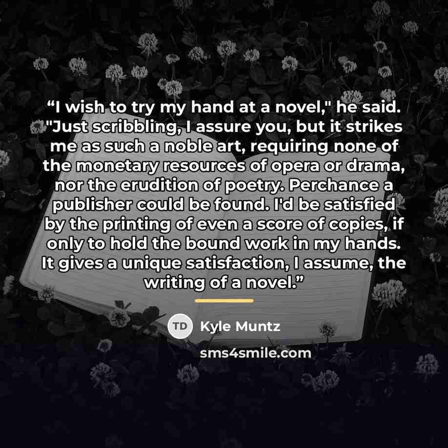 “I wish to try my hand at a novel," he said. "Just scribbling, I assure you, but it strikes me as such a noble art, requiring none of the monetary resources of opera or drama, nor the erudition of poetry. Perchance a publisher could be found. I'd be satisfied by the printing of even a score of…” quote by Kyle Muntz